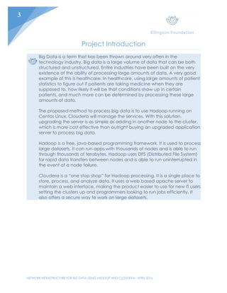 NETWORK INFRASTRUCTURE FOR BIG DATA USING HADOOP AND CLOUDERA - APRIL 2016
3
Project Introduction
Big Data is a term that has been thrown around very often in the
technology industry. Big data is a large volume of data that can be both
structured and unstructured. Entire industries have been built on the very
existence of the ability of processing large amounts of data. A very good
example of this is healthcare. In healthcare, using large amounts of patient
statistics to figure out if patients are taking medicine when they are
supposed to, how likely it will be that conditions show up in certain
patients, and much more can be determined by processing these large
amounts of data.
The proposed method to process big data is to use Hadoop running on
Centos Linux. Cloudera will manage the services. With this solution,
upgrading the server is as simple as adding in another node to the cluster,
which is more cost effective than outright buying an upgraded application
server to process big data.
Hadoop is a free, java-based programming framework. It is used to process
large datasets. It can run apps with thousands of nodes and is able to run
through thousands of terabytes. Hadoop uses DFS (Distributed File System)
for rapid data transfers between nodes and is able to run uninterrupted in
the event of a node failure.
Cloudera is a “one stop shop” for Hadoop processing. It is a single place to
store, process, and analyze data. It uses a web based apache server to
maintain a web interface, making the product easier to use for new IT users
setting the clusters up and programmers looking to run jobs efficiently. It
also offers a secure way to work on large datasets.
 