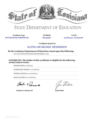 Certificate Type NUMBER VALID
OUT-OF-STATE CERTIFICATE OS 546962 02/18/2015 - 02/18/2018
Certificate Issued To:
KATINA MCGRUDER HENDERSON
By the Louisiana Department of Education, based upon the following:
B.S., OUT-OF-STATE COLLEGE OR UNIVERSITY, 2009
ELIGIBILITY: The holder of this certificate is eligible for the following
area(s) and/or terms:
KINDERGARTEN, 02/18/2015
ELEMENTARY GRADES 1-6, 02/18/2015
GENERAL SCIENCE 6-12, 02/18/2015
SOCIAL STUDIES 6-12, 02/18/2015
Charles E. Roemer IV John White
2/24/2015 9:36:51 AM
 