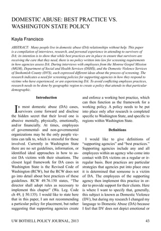 UW BOTHELL POLICY JOURNAL, 2013 43
Domestic Abuse: Best Practice vs.
Washington State Policy
Kayla Francisco
ABSTRACT: Many people live in domestic abuse (DA) relationships without help. This paper
is a compilation of interviews, research, and personal experience in attending to survivors of
DA; its intention is to show that while best practices are in place to ensure that survivors are
receiving the care that they need, there is no policy written into law for screening requirements
in how agencies assess DA. During interviews with employees from the Monroe Gospel Mission
(MGM), Department of Social and Health Services (DSHS), and the Domestic Violence Services
of Snohomish County (DVS), each expressed different ideas about the process of screening. The
research indicates a need for screening policies for supporting agencies in how they respond to
victims who have experienced, or are experiencing DA. To avoid conflicting employee practices,
research needs to be done by geographic region to create a policy that attends to that particular
demographic.
Introduction
In most domestic abuse (DA) cases,
survivors come forward and disclose
the hidden secret that their loved one is
abusive mentally, physically, emotionally,
and/or financially. At times, employees
of governmental- and non-governmental
organizations may be the only people vic-
tims can talk to, which is stressful for those
involved. Currently in Washington State
there are no set guidelines, information, or
identified ideal approaches in how to as-
sist DA victims with their situations. The
closest legal framework for DA cases in
Washington State is the Revised Code of
Washington (RCW), but the RCW does not
go into detail about best practices of these
guidelines. RCW 49.76.150 states, “The
director shall adopt rules as necessary to
implement this chapter” (Wa. Leg. Code
ch 49, § 50.135). I would like to state here
that in this paper, I am not recommending
a particular policy for placement, but rather
suggesting that supporting agencies create
and enforce a working best practice, which
can then function as the framework for a
working policy. A policy needs to be put
into place only after research is completed
specific to Washington State, and specific to
regions within Washington State.
Definitions
I would like to give definitions of
“supporting agencies” and “best practices.”
Supporting agencies include any and all
employees within an agency who come into
contact with DA victims on a regular or ir-
regular basis. Best practices are particular
strategies that agencies put into place once
it is determined that someone is a victim
of DA. The employees of the supporting
agency then implement this practice in or-
der to provide support for their clients. Here
is where I want to specify that, generally,
this subject is known as Domestic Violence
(DV), but during my research I changed my
language to Domestic Abuse (DA) because
I feel that DV does not depict emotional or
 