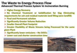  Higher Energy Recovery
 No Chemical Treatment or Solidification for Slag Eliminating
requirements for ash and residual materials land filling (zero landfill)
 Final and Permanent solution
 Significantly Greater Volume Reduction
 Smaller Overall Plant Footprint
 Greater Flexibility of Waste Streams being Processed for the same
given Plant
 Significantly lower emissions – No SVOCs
 Lower cost and shorter construction time
The Waste to Energy Process Flow
Advanced Thermal Process System Vs Incineration Burning
 