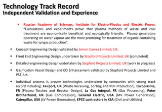 Technology Track Record
Independent Validation and Experience
 Russian Academy of Sciences, Institute for Electro-Physics and Electric Power.
“Calculations and experiments prove that plasma methods of waste and coal
treatment are economically beneficial and ecologically friendly. Plasma generators
operating on water vapour are the most promising for treatment of organic-containing
waste for syngas production”.
 Concept Engineering Design validated by Simon Carves Limited, UK.
 Front End Engineering Design undertaken by Stopford Projects Limited, UK (completed)
 Detailed engineering design undertaken by Stopford Projects Limited, UK (work in progress)
 Gasification Vessel Design and CO Enhancement validated by Stopford Projects Limited and
PSE, UK.
 Individual process is proven technologies undertaken by companies with strong track
record including: Fairport, UK (Waste Receiving, Sorting and RDF Production), Europlasma,
FR (Plasma Torches and Reactor Design), La Gas Integral, FR (Gas Processing), Peter
Brotherhood, UK (Gas Compression), General Electric, USA (MV Power Generation),
Caterpillar, USA (LV Power Generation), EPCC contractors in KSA (Civil and Utilities)
 