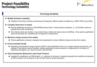 Technology Suitability
 Multiple feedstock capability
 Capable of receiving, handling, processing and disposing, different types of wastes (e.g., MSW, IHW) concurrently.
 Complete destruction of wastes
 Plasma gasification process is a NO BURN process hence, it does produce residuals, i.e., fly & bottom ashes as
typically found with incinerators.
 Fly & bottom ashes are harmful, may contain heavy metals and require secure landfilling. Since plasma gasification
does not produced ash, landfilling will no longer be a requirement.
 Maximum energy recovery from wastes
 Plasma gasification process is designed and engineered to ensure efficient energy recovery from wastes.
 Environmentally friendly
 Operating at temperature range of about 3,000oC in the Gasification Zone in an oxygen starved environment, are
realised in the plasma reactor therefore, plasma gasification process presents no opportunity for formation of
hazardous flue gases, e.g., dioxin & furans, SOx and Nox.
 Clean Development Mechanism under Kyoto Protocol
 Capable for qualification as CDM project, i.e., reduction of emission of methane typically from landfills and reduction
of CO2 emission from avoidance of use of fossil fuels for power generation.
Project Feasibility
Technology Suitability
 