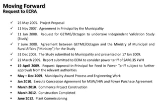 25 May 2005. Project Proposal
 11 Nov 2007. Agreement in Principal by the Municipality
 11 Jan 2008. Request for GETME/Octagon to undertake Independent Validation Study
(Study)
 7 June 2008. Agreement between GETME/Octagon and the Ministry of Municipal and
Rural Affairs (“Ministry”) for the Study
 31 Dec 2008. The Study submitted to Municipality and presented on 17 Jan 2009.
 22 March 2009. Report submitted to ECRA to consider power tariff of SAR0.35 kWH
 19 April 2009. Request Approval-in-Principal for Feed in Power Tariff subject to further
approvals from the relevant authorities
 May – Dec 2009. Municipality Award Process and Engineering Work
 Jan 2010. Execute Concession Agreement for MSW/IHW and Power Purchase Agreement
 March 2010. Commence Project Construction
 March 2012. Construction Completed
 June 2012. Plant Commissioning
Moving Forward
Request to ECRA
 