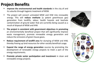  Improve the environmental and health standards in the city of and
its suburbs through hygienic treatment of MSW.
 The project will convert untreated MSW and IHW into renewable
energy. This will reduce methane (a potent greenhouse gas)
generation from landfills, odour, health hazards and leachate
contamination of ground water that are currently being caused as a
result of disposal of MSW and IHW.
 The project is consistent with government objectives in promoting
an environmentally beneficial project that will significantly improve
waste management, promote renewable energy generation and
reduce the emissions of green house gases.
 Reduce requirement of landfill area for dumping of MSW and IHW,
thereby freeing up land resources for other socially beneficial usage.
 Expand the range of energy generation sources by promoting the
development of renewable energy projects to meet a part of the
energy requirements.
 Promote private sector participation and investment in clean and
renewable energy projects.
Project Benefits
 