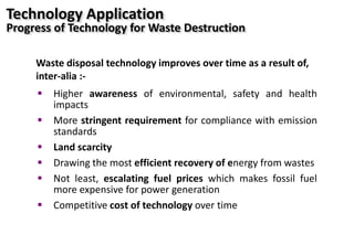  Higher awareness of environmental, safety and health
impacts
 More stringent requirement for compliance with emission
standards
 Land scarcity
 Drawing the most efficient recovery of energy from wastes
 Not least, escalating fuel prices which makes fossil fuel
more expensive for power generation
 Competitive cost of technology over time
Waste disposal technology improves over time as a result of,
inter-alia :-
Technology Application
Progress of Technology for Waste Destruction
 
