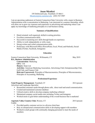 Jason Micalizzi
195 Driftwood Lane, Trumbull, CT 06611
Micalizzij@my.easternct.edu (203) 767-5907
I am an upcoming sophomore at Eastern Connecticut State University with a major in Business
Administration with a concentration in Marketing. I am interested in a summer internship, which
will allow me to grow my exposure and experience in advertising and marketing where I can
apply my knowledge of marketing principles in a real business setting.
Summary of Qualifications
•   Detail oriented; well organized, skilled in setting priorities.
•   Excellent communication skills.
•   Successful in mastering new skills through hands-on experience.
•   Ability to work independently or with a team
•   Strong written and verbal communication skills
•   Proficiency with Microsoft Office (PowerPoint, Excel, Word, and Outlook), Social
Media (Twitter, Facebook, Instagram)
Education
Eastern Connecticut State University, Willimantic, CT May 2019
B.S., Business Administration
Concentration: Marketing
GPA: 3.56
Honors: Dean List
Activities: American Marketing Association, Advertising Club, Entrepreneurship Club,
Golf Club, and Finance Club
Relevant Coursework: Principles of Macroeconomics, Principles of Microeconomics,
Principles of Accounting, Marketing
Professional Experience
Total Property Management, Trumbull, CT 2013-present
Advertiser and Landscape Specialist
•   Researched consumer needs through phone calls, direct mail and email communication.
•   Created and maintained customer database
•   Utilized creative skills to develop company marketing collateral
•   Maintained company social media sites including Twitter and Instagram
•   Worked onsite to gain better understanding of the overall business that is marketed
Aspetuck Valley Country Club, Weston, CT 2015-present
Caddie
•   Provided quality customer service to a diverse client base
•   Rely on interpersonal communication skills in developing rapport with members
•   Worked in small groups with continually changing personnel to meet the needs of
members
 