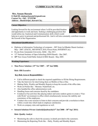 CURRICULUM VITAE
Mrs. Sonam Hussain
E-Mail ID: shahnaj.hussain2@gmail.com
Contact No: +965 – 97239788
Address – BneidAl-Qar, Kuwait City.
Career Objective:
Looking forward for the environment where I will be provided freedom
and opportunity to work and learn. Seeking a challenging position that
would utilize my Analytical and Communication skills which would
help me to grow in personal and professional life. And it will also constantly contribute towards
the Growth of the Organization.
Educational Qualifications:
• Diploma in Information Technology of computer – DIT from Lal Bhadur Shastri Institute –
May - 2007. (EXCEL, MS OFFICE 2010, Power Point, INTERNET etc)
• B.com from Annamalai University, Delhi – Dec 2011
• 12th
National Institute of Open Schooling (NIOS Board) – Dec 2007.
• 10th
New Green Field Public School (CBSE Board) - May 2005.
Working Experience:
• Man Power Solution ( 15th
Nov’2007 – 10th
Jan’2008)
Role: HR Executive
Key Role Area or Responsibilities –
 Call to different people to check the required capabilities to fill the Hiring Requirements.
 Take the Interview for short listing them on Mobile or One-o-One.
 Making Daily, Weekly and Monthly Reports to keep the records of the office data.
 Work on Portals like – Monster, NaukriGulf, etc.
 Also handled the office administration work.
 Handling Issues and concerns faced by the candidates.
 Conductive Fun activities like playing indoor and some outdoor games to create a “Fun-
with-Work” environment in office which simultaneously increase the stability and
consistency of the employees.
 Conduct one-o-one sessions to listen to their concerns and provide a resolution to them
within a week time which leads to employee satisfaction.
 Work on company rules and regulations as well.
• Intouch Solutions Private Limited|(Qualtouch)(11th
Jan’2008 – 30th
Sep' 2011)
Role: Quality Analyst
 Monitoring the calls to check the accuracy in details provided to the customers.
 Maintaining the Reporting Work like – Daily, Weekly and Monthly Report.
 