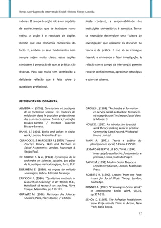 Novas Abordagens da Intervenção Social » Helena Neves Almeida


saberes. O campo da acção não é um depósito          Neste contexto, a responsabilidade das

de conhecimentos que se traduzam numa                instituições universitárias é acrescida. Torna-

rotina. A acção é o resultado de opções              se necessário desenvolver uma “cultura de

mesmo que não tenhamos consciência do                investigação” que aproxime os discursos da

facto. E, embora os seus fundamentos nem             teoria e da prática. E isso só se consegue

sempre sejam muito claros, essas opções              fazendo e ensinando a fazer investigação. A

conduzem à percepção de que as práticas são          relação com o campo da intervenção permite

diversas. Para isso muito tem contribuído a          renovar conhecimentos, aproximar estratégias

deficiente reflexão que é feita sobre o              e valorizar saberes.

quotidiano profissional.



REFERENCIAS BIBLIOGRAFICAS:

ALMEIDA H. (2001). Conceptions et pratiques          GROULX L. (1984). “Recherche et formation
   de la médiation sociale. Les modèles de               en service social au Quebec: tendances
   médiation dans le quotidien professionnel             et interprétation” in Service Social dans
   des assistants sociaux. Coimbra, Fundação             le Monde, 3.
   Bissaya-Barreto / Instituto Superior
                                                     HOWE D. (1987). An introduction to social
   Bissaya-Barreto.
                                                         work theory: making sense in practice,
BANKS S.( 1995). Ethics and values in social             Community Care,England, Wildwood
   work, London, Macmillan Press.                        House Limited.
CURNOCK K. & HARDICKER P.( 1979). Towards            KAHN A. (1971). Teoria e prática do
   Practice Theory. Skills and Methods in               planejamento social, S.Paulo, ESSPUC.
   Social Assesments, London, Routledge &
                                                     LESSARD-HÉBERT G., & BOUTIN G. (1994).
   Kegan Paul.
                                                          Investigação qualitativa: fundamentos e
DE BRUYNE P. & al. (1974). Dynamique de la                práticas, Lisboa, Instituto Piaget.
   recherche en sciences sociales, Les pôles
                                                     PAYNE M. (1991).Modern Social Theory: a
   de la pratique méthodologique, Paris, PUF.
                                                          Critical Introduction, London, Macmillan
DURKHEIM E. (1980). As regras do método                   Press.
   sociológico, Lisboa, Editorial Presença.
                                                     ROBERTS R. (1990). Lessons from the Past:
ERICKSON F. (1986). “Qualitative methods in             Issues for Social Work Theory, London,
    research on teaching” in WITTROCK M.C.,             Routledge.
    Handbook of research on teaching, Nova
                                                     RONNBY A. (1992). “Praxiology in Social Work”
    Yorque, Macmillan, pp.119-161.
                                                        in International Social Work, vol,35,
GRAWITZ M. (1986). Méthodes des Sciences                pp.317-329.
   Sociales, Paris, Précis Dalloz, 7e edition.
                                                     SCHÖN D. (1987). The Refective Practitioner:
                                                        How Professionals Think in Action, New
                                                        York, Basic Books.

                                                                                                 12
 