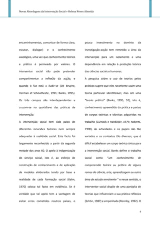 Novas Abordagens da Intervenção Social » Helena Neves Almeida




encaminhamentos, comunicar de forma clara,           pouco      investimento   no      domínio   da

escutar,   dialogar)    e     o   conhecimento       investigação-acção tem remetido a área da

axiológico, uma vez que conhecimento teórico         intervenção para um isolamento e uma

e prático é permeado por valores. O                  dependência em relação à produção teórica

interventor    social   não   pode   pretender       das ciências sociais e humanas.

compartimentar a reflexão da acção, e                A pesquisa sobre o uso de teorias pelos

quando o faz está a iludir-se (De Bruyne,            práticos sugere que eles raramente usam uma

Herman et Schoutheete, 1991; Banks, 1995).           teoria particular identificável, mas sim uma

Os três campos são interdependentes e                “teoria prática” (Banks, 1995, 52), isto é,

cruzam-se no quotidiano das práticas de              conhecimento apreendido da prática e partes

intervenção.                                         de corpos teóricos e técnicos adquiridos no

A intervenção social tem sido palco de               trabalho (Curnock e Hardicker, 1979; Roberts,

diferentes incursões teóricas nem sempre             1990). As actividades e os papéis são tão

adequadas à realidade social. Este facto foi         variados e os contextos tão diversos, que é

largamente reconhecido a partir da segunda           difícil estabelecer um corpo teórico único para

metade dos anos 60. O apelo à indigenização          a intervenção social. Banks define o trabalho

do serviço social, isto é, ao esforço de             social     como    “um    conhecimento      de

construção de conhecimento e de aplicação            compreensão teórica ou prática de alguns

de modelos elaborados tendo por base a               ramos da ciência, arte, aprendizagem ou outra

realidade de cada formação social (Kahn,             área de estudo envolvente ” e nesse sentido, o

1970) coloca tal facto em evidência. Se é            interventor social dispõe de uma panóplia de

verdade que tal apelo tem a vantagem de              teorias que influenciam a sua prática reflexiva

evitar erros cometidos noutros países, o             (Schön, 1987) e empenhada (Ronnby, 1992). O


                                                                                                  4
 