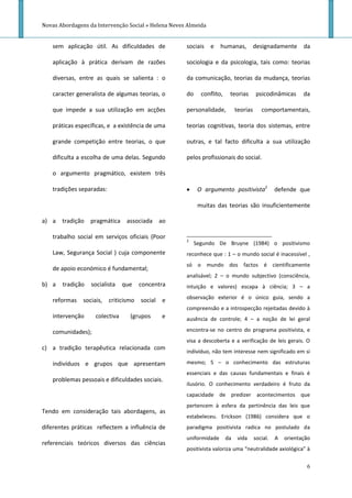 Novas Abordagens da Intervenção Social » Helena Neves Almeida


   sem aplicação útil. As dificuldades de            sociais e      humanas,           designadamente       da

   aplicação à prática derivam de razões             sociologia e da psicologia, tais como: teorias

   diversas, entre as quais se salienta : o          da comunicação, teorias da mudança, teorias

   caracter generalista de algumas teorias, o        do     conflito,    teorias        psicodinâmicas      da

   que impede a sua utilização em acções             personalidade,          teorias      comportamentais,

   práticas específicas, e a existência de uma       teorias cognitivas, teoria dos sistemas, entre

   grande competição entre teorias, o que            outras, e tal facto dificulta a sua utilização

   dificulta a escolha de uma delas. Segundo         pelos profissionais do social.

   o argumento pragmático, existem três

   tradições separadas:                                   O argumento positivista2              defende que

                                                           muitas das teorias são insuficientemente

a) a tradição     pragmática associada ao

   trabalho social em serviços oficiais (Poor
                                                     2
                                                          Segundo De Bruyne (1984) o positivismo
   Law, Segurança Social ) cuja componente           reconhece que : 1 – o mundo social é inacessível ,
                                                     só o mundo dos factos é cientificamente
   de apoio económico é fundamental;
                                                     analisável; 2 – o mundo subjectivo (consciência,
b) a   tradição   socialista   que   concentra       intuição e valores) escapa à ciência; 3 – a
                                                     observação exterior é o único guia, sendo a
   reformas sociais, criticismo      social e
                                                     compreensão e a introspecção rejeitadas devido à
   intervenção     colectiva     (grupos    e        ausência de controle; 4 – a noção de lei geral

   comunidades);                                     encontra-se no centro do programa positivista, e
                                                     visa a descoberta e a verificação de leis gerais. O
c) a tradição terapêutica relacionada com
                                                     indivíduo, não tem interesse nem significado em si

   indivíduos e grupos que apresentam                mesmo; 5 – o conhecimento das estruturas
                                                     essenciais e das causas fundamentais e finais é
   problemas pessoais e dificuldades sociais.
                                                     ilusório. O conhecimento verdadeiro é fruto da
                                                     capacidade de predizer acontecimentos que
                                                     pertencem à esfera da pertinência das leis que
Tendo em consideração tais abordagens, as
                                                     estabeleceu. Erickson (1986) considera que o
diferentes práticas reflectem a influência de        paradigma positivista radica no postulado da
                                                     uniformidade       da    vida     social.   A   orientação
referenciais teóricos diversos das ciências
                                                     positivista valoriza uma “neutralidade axiológica” à

                                                                                                             6
 