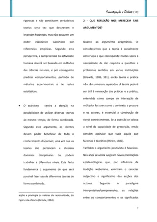 Investigação e Debate (18)

    rigorosas e não constituem verdadeiras              2 - QUE REFLEXÃO NOS MERECEM TAIS

    teorias uma vez que descrevem e                     ARGUMENTOS?

    levantam hipóteses, mas não possuem um

    poder       explicativo        suportado     por    Quanto     ao    argumento      pragmático,    se

    referencias       empíricas.      Segundo    esta   considerarmos que a teoria é socialmente

    perspectiva, a compreensão da actividade            construída e que corresponde muitas vezes à

    humana deverá ser baseada em métodos                necessidade de dar resposta a questões e

    das ciências naturais, e por conseguinte            problemas sentidos em várias instituições

    predizer comportamentos, partindo de                (Grawitz, 1986, 331), então teoria e prática

    métodos experimentais e de testes                   não são universos separados. A teoria poderá

    estatísticos.                                       ser útil à renovação das práticas e a prática,

                                                        entendida como campo de interacção de

   O ecletismo          centra a atenção na            múltiplos factores como o contexto, a procura

    possibilidade de utilizar diversas teorias          e os actores, é essencial à construção de

    ao mesmo tempo, de forma combinada.                 novos conhecimentos. Se a questão se coloca

    Segundo este argumento, os clientes                 a nível da capacidade de prescrição, então

    devem poder beneficiar de todo o                    convém assinalar que tudo aquilo que

    conhecimento disponível, uma vez que as             fazemos é teorético (Howe, 1987).

    teorias     são     pertencem       a   diversos    Também o argumento positivista é falacioso.

    domínios        disciplinares      ou      podem    Nos anos sessenta surgiram novas orientações

    trabalhar a diferentes níveis. Este facto           epistemológicas    que,   por     influência   da

    fundamenta o argumento de que será                  tradição weberiana, valorizam o caracter

    possível fazer uso de diferentes teorias de         subjectivo e significativo das acções dos

    forma combinada.                                    actores.        Segundo      o          paradigma

                                                        interpretativo/compreensivo,       as    relações
acção e privilegia os valores da racionalidade, do
                                                        entre os comportamentos e os significados
rigor e da eficácia (Groulx, 1984).

                                                                                                        7
 
