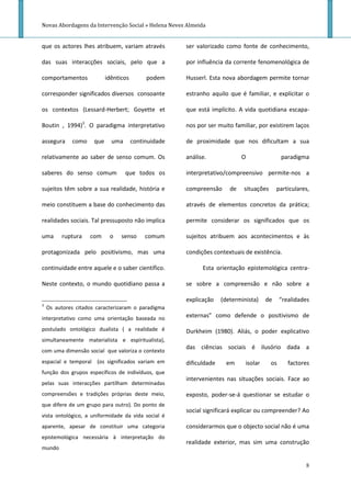 Novas Abordagens da Intervenção Social » Helena Neves Almeida


que os actores lhes atribuem, variam através           ser valorizado como fonte de conhecimento,

das suas interacções sociais, pelo que a               por influência da corrente fenomenológica de

comportamentos              idênticos        podem     Husserl. Esta nova abordagem permite tornar

corresponder significados diversos consoante           estranho aquilo que é familiar, e explicitar o

os contextos (Lessard-Herbert; Goyette et              que está implícito. A vida quotidiana escapa-

Boutin , 1994)3. O paradigma interpretativo            nos por ser muito familiar, por existirem laços

assegura     como     que     uma       continuidade   de proximidade que nos dificultam a sua

relativamente ao saber de senso comum. Os              análise.              O                paradigma

saberes do senso comum              que todos os       interpretativo/compreensivo permite-nos a

sujeitos têm sobre a sua realidade, história e         compreensão      de   situações      particulares,

meio constituem a base do conhecimento das             através de elementos concretos da prática;

realidades sociais. Tal pressuposto não implica        permite considerar os significados que os

uma      ruptura    com      o    senso      comum     sujeitos atribuem aos acontecimentos e às

protagonizada pelo positivismo, mas uma                condições contextuais de existência.

continuidade entre aquele e o saber científico.              Esta orientação epistemológica centra-

Neste contexto, o mundo quotidiano passa a             se sobre a compreensão e não sobre a

                                                       explicação    (determinista)    de     “realidades
3
    Os autores citados caracterizaram o paradigma
interpretativo como uma orientação baseada no          externas” como defende o positivismo de

postulado ontológico dualista ( a realidade é          Durkheim (1980). Aliás, o poder explicativo
simultaneamente materialista e espiritualista),
                                                       das ciências sociais é ilusório dada a
com uma dimensão social que valoriza o contexto
espacial e temporal (os significados variam em         dificuldade     em     isolar     os      factores
função dos grupos específicos de indivíduos, que
                                                       intervenientes nas situações sociais. Face ao
pelas suas interacções partilham determinadas
compreensões e tradições próprias deste meio,          exposto, poder-se-á questionar se estudar o
que difere de um grupo para outro). Do ponto de
                                                       social significará explicar ou compreender? Ao
vista ontológico, a uniformidade da vida social é
aparente, apesar de constituir uma categoria           considerarmos que o objecto social não é uma
epistemológica necessária à interpretação do
                                                       realidade exterior, mas sim uma construção
mundo

                                                                                                       8
 