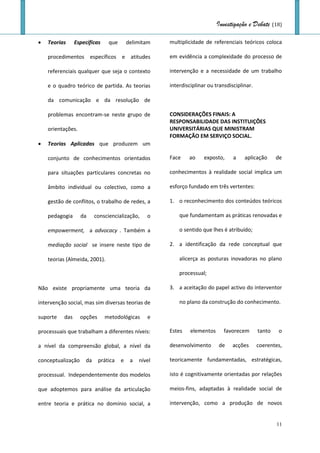 Investigação e Debate (18)

   Teorias     Específicas     que       delimitam    multiplicidade de referenciais teóricos coloca

    procedimentos específicos e atitudes               em evidência a complexidade do processo de

    referenciais qualquer que seja o contexto          intervenção e a necessidade de um trabalho

    e o quadro teórico de partida. As teorias          interdisciplinar ou transdisciplinar.

    da comunicação e da resolução de

    problemas encontram-se neste grupo de              CONSIDERAÇÕES FINAIS: A
                                                       RESPONSABILIDADE DAS INSTITUIÇÕES
    orientações.                                       UNIVERSITÁRIAS QUE MINISTRAM
                                                       FORMAÇÃO EM SERVIÇO SOCIAL.
   Teorias Aplicadas que produzem um

    conjunto de conhecimentos orientados               Face    ao     exposto,     a    aplicação      de

    para situações particulares concretas no           conhecimentos à realidade social implica um

    âmbito individual ou colectivo, como a             esforço fundado em três vertentes:

    gestão de conflitos, o trabalho de redes, a        1. o reconhecimento dos conteúdos teóricos

    pedagogia      da     consciencialização,     o        que fundamentam as práticas renovadas e

    empowerment, a advocacy . Também a                     o sentido que lhes é atribuído;

    mediação social se insere neste tipo de            2. a identificação da rede conceptual que

    teorias (Almeida, 2001).                               alicerça as posturas inovadoras no plano

                                                           processual;

Não existe propriamente uma teoria da                  3. a aceitação do papel activo do interventor

intervenção social, mas sim diversas teorias de            no plano da construção do conhecimento.

suporte   das      opções     metodológicas       e

processuais que trabalham a diferentes níveis:         Estes    elementos      favorecem       tanto   o

a nível da compreensão global, a nível da              desenvolvimento      de     acções      coerentes,

conceptualização     da     prática   e    a   nível   teoricamente fundamentadas, estratégicas,

processual. Independentemente dos modelos              isto é cognitivamente orientadas por relações

que adoptemos para análise da articulação              meios-fins, adaptadas à realidade social de

entre teoria e prática no domínio social, a            intervenção, como a produção de novos


                                                                                                       11
 