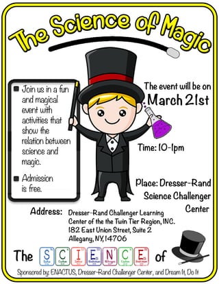 Joinusinafun
andmagical
eventwith
activitiesthat
showthe
relationbetween
scscienceand
magic.
Admission
isfree.
The of
Address:
Place:Dresser-Rand
ScienceChallenger
Center
Time:10-1pm
Dresser-RandChallengerLearning
CenterofthetheTwinTierRegion,INC.
182EastUnionStreet,Suite2
Allegany,NY,14706
Theeventwillbeon
March21st
Sponsoredby:ENACTUS,Dresser-RandChallengerCenter,andDreamIt,DoIt
 