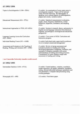 AY 1993/1994
Topics in Sociolinguistics I (104-520A)
Educational Measurement (416-575A)
Instructional Approaches in TESL (431-625A)
Language Learning Across the Curriculum
(455-604A)
Individual Reading Course (431-6168)
Assessment and Evaluation in the Teaching of
Reading, Writing, and Literature (455-6308)
*see Concordia University transfer-credit record
AY 1994/1995
Intermediate Statistics I (416-671A)
Monograph (431-690)
(3 credits) An examination of some major areas in
sociolinguistic research. Topics will be selected
yearly from the following: the ethnography of
speaking, socio-cultural aspects of multilingualism,
pidgins and creoles, variation studies.
(3 credits) Statistical measurements in education,
graphs, charts, frequency distributions, central
tendencies, dispersion, correlation, and sampling
errors.
(3 credits) Seminar in research, theory, and practice in
English second language instruction from historical,
linguistic, psychological, sociological and educational
perspectives.
(3 credits) Core course in M.Ed. Curriculum and
Instruction program.
(3 credits) Individual study supervised by professor
vis-a-vis mutual consent and arrangement.
(3 credits) Review of group assessment and
evaluation practices in reading and writing.
Developing approaches to diagnostic, formative, and
summative evaluation consistent with current
understandings of reading and writing processes.
Consideration of issues related to large-scale
assessment of reading and writing.
(3 credits) Central tendency, variation, coorelation,
simple regression, chi-square, estimation, hypothesis
testing, selected inferential techniques (parametric and
non-parametric). Computer data processing using
existing packages.
(12 credits) Final thesis paper.
 