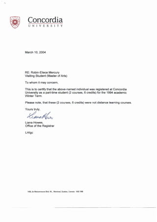 Concordia
UNIVERSITY
March 10, 2004
RE: Robin-Eiiece Mercury
Visiting Student (Master of Arts)
To whom it may concern,
This is to certify that the above-named individual was registered at Concordia
University as a part-time student (2 courses, 6 credits) for the 1994 academic
Winter Term.
Please note, that these (2 courses, 6 credits) were not distance learning courses.
Yours truly,
~
Liana Howes,
Office of the Registrar
LH/gc
1455, de Maisonneuve Blvd. W., Montreal, Quebec, Canada H3G1MB
 