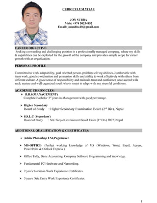 CURRICULUM VITAE
JON SUBBA
Mob: +974 50254852
Email: jonsubba10@gmail.com
CAREER OBJECTIVE:
Seeking a rewarding and challenging position in a professionally managed company, where my skills
& capabilities can be exploited for the growth of the company and provides sample scope for career
growth with an organization.
PERSONAL PROFILE
Committed to work adaptability, goal oriented person, problem solving abilities, comfortable with
team work, good co-ordination and persuasion skills and ability to work effectively with others from
different culture. A good sense of responsibility and maintain trust and confidence once accord with
such, mature and well organized youth who is smart to adapt with any stressful conditions.
ACADEMIC CHRONICLES:
 B.B.S(MANAGEMENT)
Complete Bachelor 3rd
years in Management with good percentage.
 Higher Secondary
Board of Study : Higher Secondary Examination Board (2nd
Div), Nepal
 S.S.L.C (Secondary)
Board of Study : SLC Nepal Government Board Exam (1st
Div) 2007, Nepal
ADDITIONAL QUALIFICATION & CERTIFICATES:
 Adobe Photoshop CS2,Pagemaker
 MS-OFFICE- (Perfect working knowledge of MS (Windows, Word, Excel, Access,
PowerPoint & Outlook Express )
 Office Tally, Basic Accounting, Company Software Programming and knowledge.
 Fundamental PC Hardware and Networking.
 2 years Salesman Work Experience Certificates.
 3 years Data Entry Work Experience Certificates.
1
 