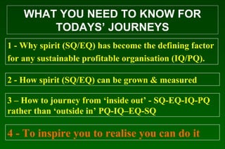 WHAT YOU NEED TO KNOW FOR
TODAYS’ JOURNEYS
1 - Why spirit (SQ/EQ) has become the defining factor
for any sustainable profitable organisation (IQ/PQ).
2 - How spirit (SQ/EQ) can be grown & measured
3 – How to journey from ‘inside out’ - SQ-EQ-IQ-PQ
rather than ‘outside in’ PQ-IQ–EQ-SQ
4 - To inspire you to realise you can do it
 