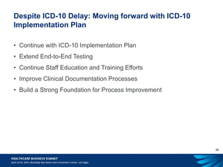 28
Despite ICD-10 Delay: Moving forward with ICD-10
Implementation Plan
• Continue with ICD-10 Implementation Plan
• Extend End-to-End Testing
• Continue Staff Education and Training Efforts
• Improve Clinical Documentation Processes
• Build a Strong Foundation for Process Improvement
 