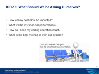 4
ICD-10: What Should We be Asking Ourselves?
• How will my cash flow be impacted?
• What will be my financial performance?
• How do I keep my coding operation intact?
• What is the best method to train our system?
 
