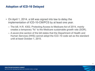5
Adoption of ICD-10 Delayed
• On April 1, 2014, a bill was signed into law to delay the
implementation of ICD-10-CM/PCS by at least one year.
– The bill, H.R. 4302, Protecting Access to Medicare Act of 2014, mainly
creates a temporary “fix” to the Medicare sustainable growth rate (SGR).
– A seven-line section of the bill states that the Department of Health and
Human Services (HHS) cannot adopt the ICD–10 code set as the standard
until at least October 1, 2015.
 