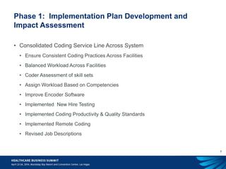 7
Phase 1: Implementation Plan Development and
Impact Assessment
• Consolidated Coding Service Line Across System
• Ensure Consistent Coding Practices Across Facilities
• Balanced Workload Across Facilities
• Coder Assessment of skill sets
• Assign Workload Based on Competencies
• Improve Encoder Software
• Implemented New Hire Testing
• Implemented Coding Productivity & Quality Standards
• Implemented Remote Coding
• Revised Job Descriptions
 