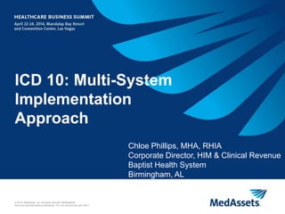 1
© 2014, MedAssets, Inc. All rights reserved. MedAssets®.
Not to be reprinted without permission. For non-commercial use ONLY.
ICD 10: Multi-System
Implementation
Approach
Chloe Phillips, MHA, RHIA
Corporate Director, HIM & Clinical Revenue
Baptist Health System
Birmingham, AL
 