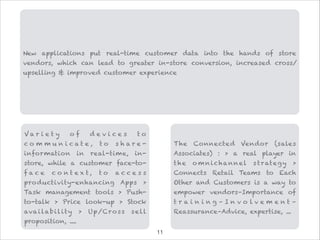 V a r i e t y o f d e v i c e s t o
c o m m u n i c a t e , t o s h a r e -
information in real-time, in-
store, while a customer face-to-
f a c e c o n t e x t , t o a c c e s s
productivity-enhancing Apps >
Task management tools > Push-
to-talk > Price look-up > Stock
availability > Up/Cross sell
proposition, ....
The Connected Vendor (sales
Associates) : > a real player in
the o mnichannel s trategy >
Connects Retail Teams to Each
Other and Customers is a way to
empower vendors–Importance of
t r a i n i n g – I n v o l v e m e n t –
Reassurance–Advice, expertise, ...
New applications put real-time customer data into the hands of store
vendors, which can lead to greater in-store conversion, increased cross/
upselling & improved customer experience
!11
 