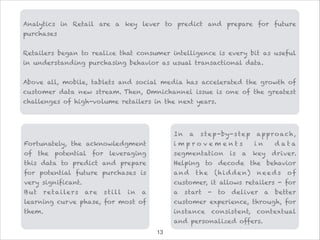 Fortunately, the acknowledgment
of the potential for leveraging
this data to predict and prepare
for potential future purchases is
very significant.
But retailers are still in a
learning curve phase, for most of
them.
In a step-by-step approach,
i m p r o v e m e n t s i n d a t a
segmentation is a key driver.
Helping to decode the behavior
and the (hi dden) need s of
customer, it allows retailers - for
a start - to deliver a better
customer experience, through, for
instance consistent, contextual
and personalized offers.
Analytics in Retail are a key lever to predict and prepare for future
purchases

Retailers began to realize that consumer intelligence is every bit as useful
in understanding purchasing behavior as usual transactional data.

Above all, mobile, tablets and social media has accelerated the growth of
customer data new stream. Then, Omnichannel issue is one of the greatest
challenges of high-volume retailers in the next years.
!13
 