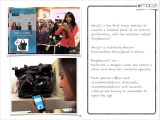 !15
• Macy’s is the first large retailer to
launch a limited pilot of an indoor
positioning, with the solution called
ShopBeacon”

• Macy’s is installing Beacon
transmitters throughout 2 stores.

“ShopBeacon” can :
• Welcome a shopper when she enters a
store and show her location-specific 

• Push special offers and
recommendations: discounts,
recommendations and rewards
without her having to remember to
open the app
 