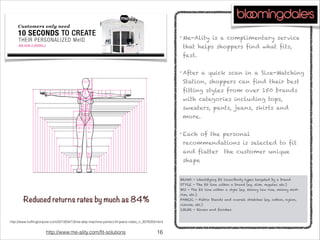 !16
• Me-Ality is a complimentary service
that helps shoppers find what fits,
fast.

• After a quick scan in a Size-Matching
Station, shoppers can find their best
fitting styles from over 150 brands
with categories including tops,
sweaters, pants, jeans, skirts and
more.

• Each of the personal
recommendations is selected to fit
and flatter the customer unique
shape




http://www.me-ality.com/fit-solutions
BRAND - ldentifying fit lines/body types targeted by a brand
STYLE - The fit line within a brand (eg. slim, regular, etc.)
SKU - The fit line within a style (eg. skinny low rise, skinny mid-
rise, etc.)
FABRIC - Fabric blends and overall stretches (eg. cotton, nylon,
viscose, etc.)
COLOR - Rinses and finishes

http://www.huffingtonpost.com/2013/04/13/me-ality-machine-perfect-fit-jeans-video_n_3076359.html
Reduced returns rates by much as 84%
 