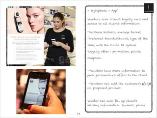 !17
« MySephora » App’
 
Vendors scan client’s loyalty card and
access to all client’s information

•Purchase historic, average basket,
•Preferred Brands/Goods, type of the
skin, with the Color IQ system
•Loyalty offer : promotion, points,
coupons.. 

→Vendors have more information to
push personalized offers to the client 

→Vendors can add the customer’s
on proposed product


Vendor can also fill up client’s
missing information (e-mail, phone
 