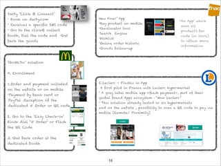 !18
Darty ‘Click & Connect’
• Book on darty.com
• Receives a specific SMS code
• Go to the click& collect
booth, Dial the code and Get
back the goods
‘GoMcDo’ solution

0. Enrollment

1.Order and payment initiated
on the website or on mobile
•Payment by bank card or
PayPal .Reception of the
dedicated # Order or QR code

2. Go to the ‘Easy Check-in’
Kiosk dial ‘# Order’ or Flash
the QR Code 

3. Get back order at the
dedicated booth
New Fnac’ App
•Buy product on mobile
•Geolocator tool
•Search Engine
•Wishlist
•Online order historic
•Goods follow-up
•An App’ which
scan all
product’s bar
code (in store)
to obtain more
information
E.Leclerc - Flashiz in App
A first pilot in France with Leclerc hypermarket
• A grey label mobile app «flash payment», part of their
global brand Apps ecosystem : “Mon Leclerc”
• This solution already tested in six hypermarkets
and on the website , possibility to scan a QR code to pay via
mobile (Remote/ Proximity)
 
