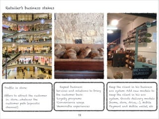 !19
Retailer’s business stakes
Traffic in store:

Offers to attract the customer
in. store…whatever the
customer path (agnostic
channel)
Repeat business:
Services and solutions to bring
the customer back:
•Loyalty programs
•Convenience usage
•Memorable experiences
Keep the client in his business
eco system: Add new models to
keep the client in his eco
system, Goods delivery models
(home, store, drive,…), Mobile
Payment and Mobile wallet, etc
 