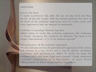 CONCLUSION

Back to the Store
It seems anachronic! But, after the era of sole store and then
the era of the full Digital shift, the market positions the store at
the heart of the customer experience, lever to create social and
local experiences that are magical & memorable

Customer is nowadays Channel Agnostic
Mobile comes to invite the customer experience, but customers
no longer recognize the existence of channels The issue is no
longer “omnichannel”, it is “to be channel agnostic"

Personalization of the customer experience
Provide tailored services & personalized experiences both online
and instore, is a key driver and a way to deliver consistent,
contextual and personalized offers in order to keep the
customer more and more loyal and engaged. Create emotional
cu s to m er exper ience is a key factor of yo ur Brand
Differenciation & Brand Unique Selling Proposition
!21
 
