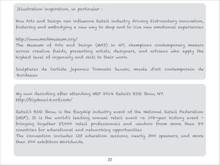 Illustration inspiration, in particular :

How Arts and Design can influence Retail industry driving 21st-century innovation,
fostering and embodying a new way to shop and to live new emotional experiences

http://www.madmuseum.org/
The Museum of Arts and Design (MAD) in NY, champions contemporary makers
across creative fields, presenting artists, designers, and artisans who apply the
highest level of ingenuity and skill to their work.

Sculptures de l'artiste japonais Tomoaki Suzuki, musée d'art contemporain de
Bordeaux
My own decoding after attending NRF 2014 Retail's BIG Show, NY.
http://bigshow14.nrf.com/

Retail’s BIG Show, is the flagship industry event of the National Retail Federation
(NRF). It is the world's leading annual retail event -a 102-year history event -
bringing together 27,000 retail professionals and vendors from more than 80
countries for educational and networking opportunities
The convention includes 125 education sessions, nearly 300 speakers, and more
than 500 exhibitors Worldwide

!22
 