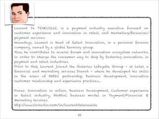 Laurent De TENEUILLE, is a payment industry executive focused on
customer experience and innovation in retail, and marketing/financial/
payment services.
Nowadays, Laurent is Head of Retail Innovation, in a personal finance
company, owned by a global banking group.
Also, he contributes to several forum and innovation ecosystem networks,
in order to change the consumer way to shop by fostering innovation, in
payment and retail industries.
Prior to that, Laurent joined the Galeries Lafayette Group - at LaSer, a
financial and marketing services branch - where he developed his skills
in the areas of B2B2C partnership, business development, innovative
customer relationship and experience practices...
Focus: Innovation in action, Business Development, Customer experience
in Retail industry, BtoBtoC business model in Payment/Financial &
Marketing Services.
http://www.linkedin.com/in/laurentdeteneuille
!23
 