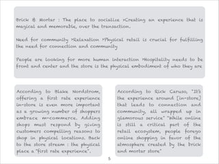 According to Blake Nordstrom,
offering a first rate experience
in-store is even more important
as a growing number of shoppers
embrace m-commerce. Adding
shops must respond by giving
customers compelling reasons to
shop in physical locations. Back
to the store stream : the physical
place a “first rate experience".
According to Rick Caruso, "It’s
the experience around [in-store]
that leads to connection and
community, all wrapped up in
glamorous service" “While online
is still a critical part of the
retail ecosystem, people forego
online shopping in favor of the
atmosphere created by the brick
and mortar store"
Brick & Mortar : The place to socialize >Creating an experience that is
magical and memorable, over the transaction.

Need for community ›Relaxation ›Physical retail is crucial for fulfilling
the need for connection and community

People are looking for more human interaction ›Hospitality needs to be
front and center and the store is the physical embodiment of who they are
!5
 