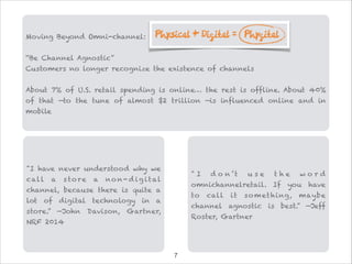 Moving Beyond Omni-channel:

“Be Channel Agnostic”
Customers no longer recognize the existence of channels

About 7% of U.S. retail spending is online… the rest is offline. About 40%
of that —to the tune of almost $2 trillion —is influenced online and in
mobile
"I have never understood why we
call a s tore a no n- d ig ital
channel, because there is quite a
lot of digital technology in a
store.” —John Davison, Gartner,
NRF 2014
" I d o n ’t u s e t h e w o r d
omnichannelretail. If you have
to call it something, maybe
channel agnostic is best.” —Jeff
Roster, Gartner
!7
 