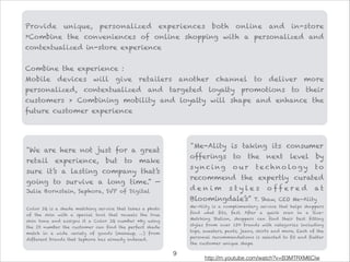 "We are here not just for a great
retail experience, but to make
sure it’s a lasting company that’s
going to survive a long time.” —
Julie Bornstein, Sephora, SVP of Digital

Color IQ is a shade matching service that takes a photo
of the skin with a special tool that reveals the true
skin tone and assigns it a Color IQ number •By using
the ID number the customer can find the perfect shade
match in a wide variety of goods (makeup, …) from
different brands that Sephora has already indexed.
"Me-Ality is taking its consumer
offerings to the next level by
sy nci ng o u r te c hno lo g y to
recommend the expertly curated
d e n i m s t y l e s o f f e r e d a t
Bloomingdale’s” T. Shaw, CEO Me-Ality
Me-Ality is a complimentary service that helps shoppers
find what fits, fast. After a quick scan in a Size-
Matching Station, shoppers can find their best fitting
styles from over 150 brands with categories including
tops, sweaters, pants, jeans, skirts and more. Each of the
personal recommendations is selected to fit and flatter
the customer unique shape
Provide unique, personalized experiences both online and in-store
›Combine the conveniences of online shopping with a personalized and
contextualized in-store experience

Combine the experience :
Mobile devices will give retailers another channel to deliver more
personalized, contextualized and targeted loyalty promotions to their
customers > Combining mobility and loyalty will shape and enhance the
future customer experience
!9
http://m.youtube.com/watch?v=B3MTRXM6Clw
 