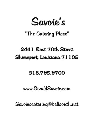 Savoie’s
“The Catering Place”
2441 East 70th Street
Shreveport, Louisiana 71105
318.795.9700
www.GeraldSavoie.com
Savoiescatering@bellsouth.net
 
