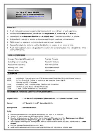  A self-motivated business management professional with over 3.5 Years of work experience.
 Have Worked as Professional consultant with Royal Bank of Scotland N.V. in Mumbai.
 Have worked as an Assistant Auditor with B.B.Shah & Co., Chartered Accountants at Mumbai.
 Endowed with a passion of winning as demonstrated through excellence in the academic.
 Ability to work in a dynamic environment and under pressure situations.
 Possess honesty & the ability to work hard and believe in success at any period of time.
 A self-motivated team player with good communication skill and an analytical mind with ability to think
clearly and logically.
Strategic Planning and Management Financial Analysis
Budgeting and Forecasting Feasibility Analysis
Management Accounting Risk management
Handling Audit Team Account Finalization
Statutory Audit Internal Audit
2014 Completed CA article ship from ICAI and appeared November 2015 examination recently.
2012 B.Com. From H.R. College of commerce & economics, University of
Mumbai with 73.14% marks.
2011 Cleared CA IPCC Examination By ICAI With 51.29% Marks.
2009 XII from Gujarat Board with 83.00% marks.
2007 X from Gujarat Board with 71.29% marks.
Organization : The Veraval Peoples Co-Operative Bank Ltd. Veraval, Gujarat, India.
Period : 8th
June 2015 to 7th
December 2015.
Designation : Internal Auditor
Role:
 Preparation of Internal audit report after carried out audit of all branches.
 Scrutiny of loan transaction and handing NPA Clients.
 Handled all department of Bank within the time period of Management, Like Cash department,Loan
department,recovery department,gold loan and RBI department etc.
 Weekly Board meeting with management with all communication about efficiency about Bank by “Flash
Report”
 Resolve queries of management in next week.
 work hard in all department to improve bank objective and my vision in broader way.
AARRTTIICCLLEESSHHIIPP TRAINING && PPRROOFFEESSSSIIOONNAALL EEXXPPEERRIIEENNCCEE
AACCAADDEEMMIICCSS
CCOORREE CCOOMMPPEETTEENNCCIIEESS
SSYYNNOOPPSSIISS
SHYAM K KANABAR
Mobile: 7041813583/9029836026
E-Mail: shyam.k.kanabar@gmail.com
 