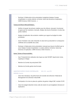  C.V. : Khaled Hamdi
 Page 2 | [Tapez votre numéro de téléphone]
- Participer à l’élaboration de la présentation budgétaire (Analyse Compte
d’exploitation vs année antérieur et Estimé, Calcul des Variances et explication,
CANN Variance, COGS Variance …)
Travaux de Clôture Mensuel/Analyse :
- Vérifier et imputer les écritures matières pour les clôtures mensuels, Coordonner
et approuver les inventaires mensuels, Analyse des écarts d’Inventaire et calcul des
pertes matières
- Analyse et explication des variations matières par rapport au budget et année
précédente
- Suivre l’évolution des coûts industriels et calcul de la productivité en conséquence
(méthode de la variabilité des coûts)
- Participer à l’élaboration de la présentation mensuel pour besoin ConfCall avec la
zone, Analyse Compte d’exploitation vs année antérieur et Estimé, Calcul des
Variances et explication, CANN Variance, COGS Variance …)
Autres Tâches et Responsabilités :
- Suivi Trimestriel de la réalisation des Capex (au total 50 MDT réparti entre Usine,
Logistique et Siège)
- Membre du Comité de productivité COVI
- Membre du Comité gestion des formules
ASSISTANT SUPPLY CHAIN CONTROLLING (Oct. 04 – aout 07)
HENKEL Tunisie
- Calcul des indicateurs de performance de l’activité de la Direction Materials &
Management et la Direction Industrielle
- Participation à la mise en place du système de gestion intégré SAP, module CO-PC
- Calcul du budget industriel et des coûts de revient et suivi budgétaire (Variance et
explication)
 