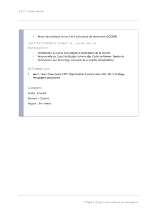  C.V. : Khaled Hamdi
 Page 3 | [Tapez votre adresse de messagerie]
- Revue des tableaux de bord et d’indicateurs de rendement (SQCDM)
ASSISTANT CONTROLE DE GESTION (mai 99 – Oct. 04)
HENKEL Tunisie
- Participation au calcul des budgets d’exploitation de la société
- Responsable du Calcul du Budget Usine et des Coûts de Revient Standards
- Participation aux Reportings mensuels des comptes d'exploitation
Informatique
 Word, Excel, Powerpoint, ERP EntrepriseOne, Connaissance SAP, MicroStrategy,
Messagerie LotusNotes
Langues
Arabe : Courant
Français : Courant
Anglais : Bon niveau
 