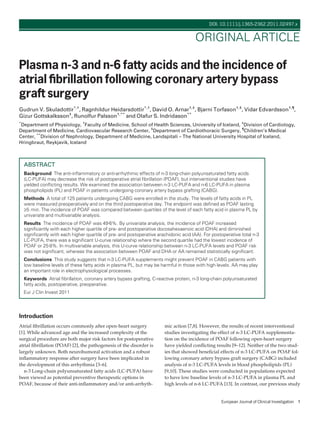 Plasma n-3 and n-6 fatty acids and the incidence of
atrial ﬁbrillation following coronary artery bypass
graft surgery
Gudrun V. Skuladottir*,†
, Ragnhildur Heidarsdottir*,†
, David O. Arnar†,‡
, Bjarni Torfason†,§
, Vidar Edvardsson†,¶
,
Gizur Gottskalksson‡
, Runolfur Palsson†,**
and Olafur S. Indridason**
*
Department of Physiology, †
Faculty of Medicine, School of Health Sciences, University of Iceland, ‡
Division of Cardiology,
Department of Medicine, Cardiovascular Research Center, §
Department of Cardiothoracic Surgery, ¶
Children’s Medical
Center, **
Division of Nephrology, Department of Medicine, Landspitali – The National University Hospital of Iceland,
Hringbraut, Reykjavik, Iceland
ABSTRACT
Background The anti-inﬂammatory or anti-arrhythmic effects of n-3 long-chain polyunsaturated fatty acids
(LC-PUFA) may decrease the risk of postoperative atrial ﬁbrillation (POAF), but interventional studies have
yielded conﬂicting results. We examined the association between n-3 LC-PUFA and n-6 LC-PUFA in plasma
phospholipids (PL) and POAF in patients undergoing coronary artery bypass grafting (CABG).
Methods A total of 125 patients undergoing CABG were enrolled in the study. The levels of fatty acids in PL
were measured preoperatively and on the third postoperative day. The endpoint was deﬁned as POAF lasting
‡5 min. The incidence of POAF was compared between quartiles of the level of each fatty acid in plasma PL by
univariate and multivariable analysis.
Results The incidence of POAF was 49Æ6%. By univariate analysis, the incidence of POAF increased
signiﬁcantly with each higher quartile of pre- and postoperative docosahexaenoic acid (DHA) and diminished
signiﬁcantly with each higher quartile of pre- and postoperative arachidonic acid (AA). For postoperative total n-3
LC-PUFA, there was a signiﬁcant U-curve relationship where the second quartile had the lowest incidence of
POAF or 25Æ8%. In multivariable analysis, this U-curve relationship between n-3 LC-PUFA levels and POAF risk
was not signiﬁcant, whereas the association between POAF and DHA or AA remained statistically signiﬁcant.
Conclusions This study suggests that n-3 LC-PUFA supplements might prevent POAF in CABG patients with
low baseline levels of these fatty acids in plasma PL, but may be harmful in those with high levels. AA may play
an important role in electrophysiological processes.
Keywords Atrial ﬁbrillation, coronary artery bypass grafting, C-reactive protein, n-3 long-chain polyunsaturated
fatty acids, postoperative, preoperative.
Eur J Clin Invest 2011
Introduction
Atrial ﬁbrillation occurs commonly after open-heart surgery
[1]. While advanced age and the increased complexity of the
surgical procedure are both major risk factors for postoperative
atrial ﬁbrillation (POAF) [2], the pathogenesis of the disorder is
largely unknown. Both neurohumoral activation and a robust
inﬂammatory response after surgery have been implicated in
the development of this arrhythmia [3–6].
n-3 Long-chain polyunsaturated fatty acids (LC-PUFA) have
been viewed as potential preventive therapeutic options in
POAF, because of their anti-inﬂammatory and ⁄ or anti-arrhyth-
mic action [7,8]. However, the results of recent interventional
studies investigating the effect of n-3 LC-PUFA supplementa-
tion on the incidence of POAF following open-heart surgery
have yielded conﬂicting results [9–12]. Neither of the two stud-
ies that showed beneﬁcial effects of n-3 LC-PUFA on POAF fol-
lowing coronary artery bypass graft surgery (CABG) included
analysis of n-3 LC-PUFA levels in blood phospholipids (PL)
[9,10]. These studies were conducted in populations expected
to have low baseline levels of n-3 LC-PUFA in plasma PL and
high levels of n-6 LC-PUFA [13]. In contrast, our previous study
European Journal of Clinical Investigation 1
DOI: 10.1111/j.1365-2362.2011.02497.x
ORIGINAL ARTICLE
 