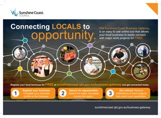 sunshinecoast.qld.gov.au/business-gateway
Connecting LOCALS to
opportunity.
The Sunshine Coast Business Gateway
is an easy to use online tool that allows
your local business to easily connect
with major work projects for FREE.
Register your local business for FREE at sunshinecoast.qld.gov.au/business-gateway and get connected today:
Register your business:
Complete your business
profile on the Gateway.
Search for opportunities:
Search for major of projects
across the region.
Get noticed: Receive
notifications of work projects
that match your capabilities.
1 2 3
 