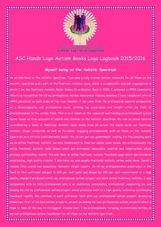 ASC Hands Logo Autism Books Logo Logbook 2015/2016
Myself being on the Autistic Spectrum
As an individual on the Autistic Spectrum, I am also a fully trained Autism Advocate for all those on the
Autistic Spectrum and a part of the Positively Autistic team, which is a community interest organisation in
which I am the Positively Autistic Radio Shows Co-ordinator. Back in 2012, I achieved a HFRS Community
Award as recognition for all my professional Autism Awareness training sessions I have completed with all
HFRS personnel on both sides of the river Humber. I can come from the professional aspects perspective
on a knowledgeable and professional basis, utilising my experience and insight within my field of
professionalism in the autism field. This is as a result of the research and reading on professional autism
books based on true accounts of adults and children on the Autistic Spectrum. My role as above involves
co-ordinating a team of Positively Autistic radio hosts from all across the world versa our Positively
Autistic Skype connection as well as Facebook, engaging professionally with all those on the Autistic
Spectrum on a strictly confidentiality basis. We do not get any government funding for the amazing work
we do within Positively Autistic, we hold fundraisers to fund our online radio shows. We professionally run
online Positively Autistic radio shows which are extremely successful, positive and constructive, which
produce outstanding results. We also have an online Positively Autistic Facebook page which also produces
outstanding, high quality results. I also have my own weekly Positively Autistic online radio show, Sarah's
Autism Chat, which has absolutely fantastic target results. So all my professionalism experience in the
field of this particular subject is 100 per cent solid and shows my 100 per cent commitment to a high
quality standard produced within my professional autism project and work within Positively Autistic. I also
collaborate with an NHS professional who is an absolutely outstanding professional, supporting me and
helping me run my professional autism project which produces work to a high quality, achieving outstanding
feedback results. We continue to work extremely hard with our professional autism project, producing
brand new first of its kind autism projects, as well as owning my own professional autism projects which I
hope to take all the way to its biggest dreams ever. I am professionally focusing on eventually setting up
my own professional autism foundation for all those on the Autistic Spectrum.
 