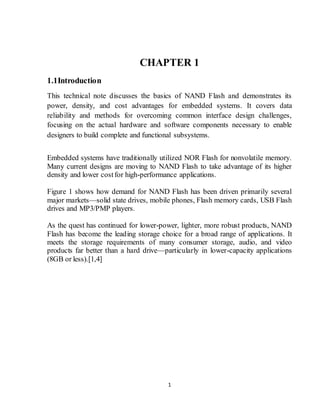 1
CHAPTER 1
1.1Introduction
This technical note discusses the basics of NAND Flash and demonstrates its
power, density, and cost advantages for embedded systems. It covers data
reliability and methods for overcoming common interface design challenges,
focusing on the actual hardware and software components necessary to enable
designers to build complete and functional subsystems.
Embedded systems have traditionally utilized NOR Flash for nonvolatile memory.
Many current designs are moving to NAND Flash to take advantage of its higher
density and lower costfor high-performance applications.
Figure 1 shows how demand for NAND Flash has been driven primarily several
major markets—solid state drives, mobile phones, Flash memory cards, USB Flash
drives and MP3/PMP players.
As the quest has continued for lower-power, lighter, more robust products, NAND
Flash has become the leading storage choice for a broad range of applications. It
meets the storage requirements of many consumer storage, audio, and video
products far better than a hard drive—particularly in lower-capacity applications
(8GB or less).[1,4]
 
