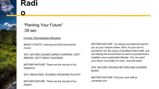 Radi
o
“Planting Your Future”
:30 sec
Format: Dramatization/Situation
MUSIC STARTS: (calming and soft instrumental
music)
SFX: NATURE SOUNDS (BIRDS CHIRPING, SOFT
BREEZE, SOFT INSECT BUZZING)
MOTHER NATURE: These are the sounds of my
happiness.
SFX: INDUSTRIAL SOUNDS/ CRUSHING PLASTIC
MOTHER NATURE: These are the sounds of my
despair.
MOTHER NATURE: I’ve always provided the best for
you as your natural mother. Now, it’s your turn to
provide for me. By using a Camelbak water bottle, you
are helping the environment as well as yourself lead a
healthier more sustainable lifestyle. You can plant
your future, one bottle at a time. Just add water.
SFX: NATURE SOUNDS RETURN AND CALMING
MUSIC
MOTHER NATURE: Find your next refill at
camelbak.com
 