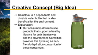 ➔ Camelbak is a dependable and
durable water bottle that is also
beneficial for the environment.
➔ Explanation:
◆ Our consumers desire to use
products that support a healthy
lifestyle for both themselves
and the environment. Camelbak
provides this by being an eco-
friendly hydration companion for
these consumers.
Creative Concept (Big Idea)
 